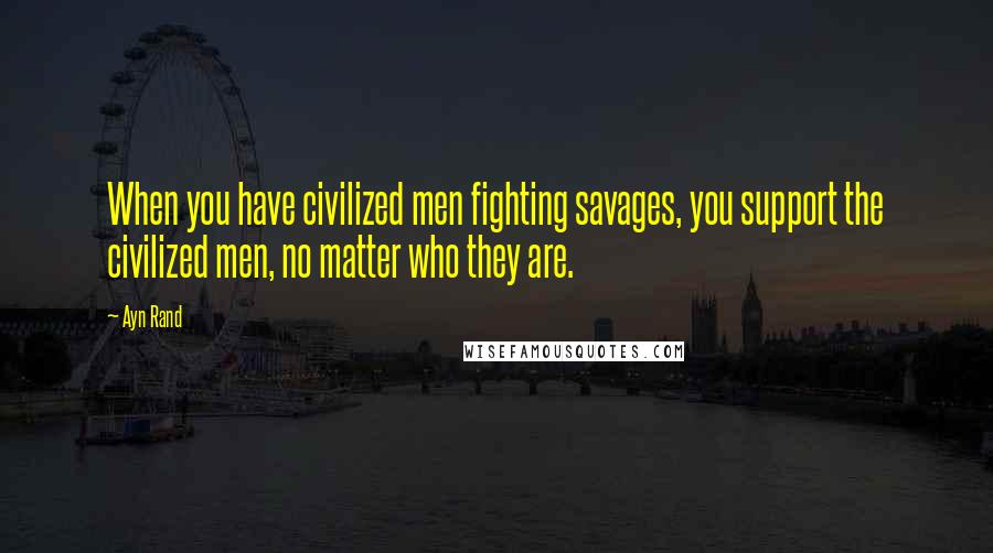 Ayn Rand Quotes: When you have civilized men fighting savages, you support the civilized men, no matter who they are.