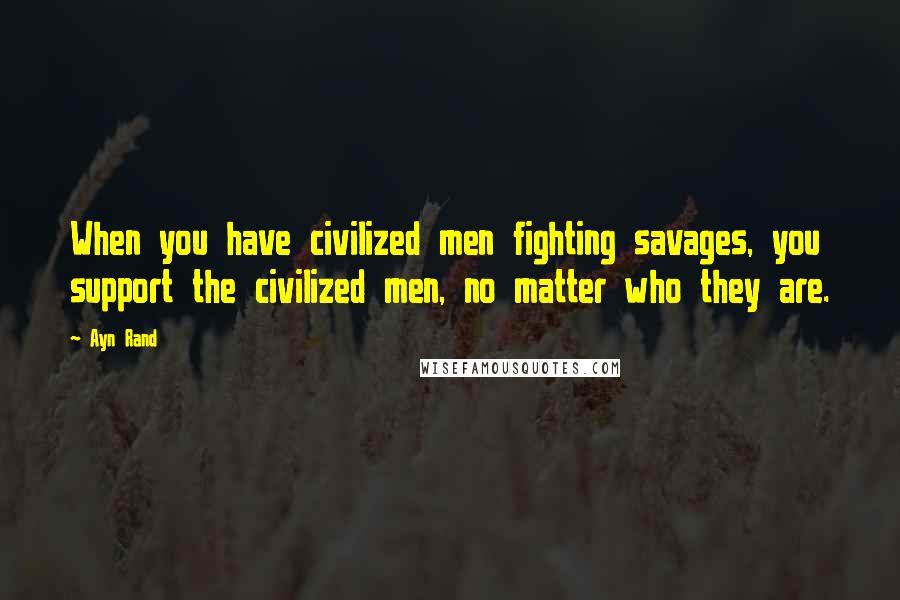 Ayn Rand Quotes: When you have civilized men fighting savages, you support the civilized men, no matter who they are.