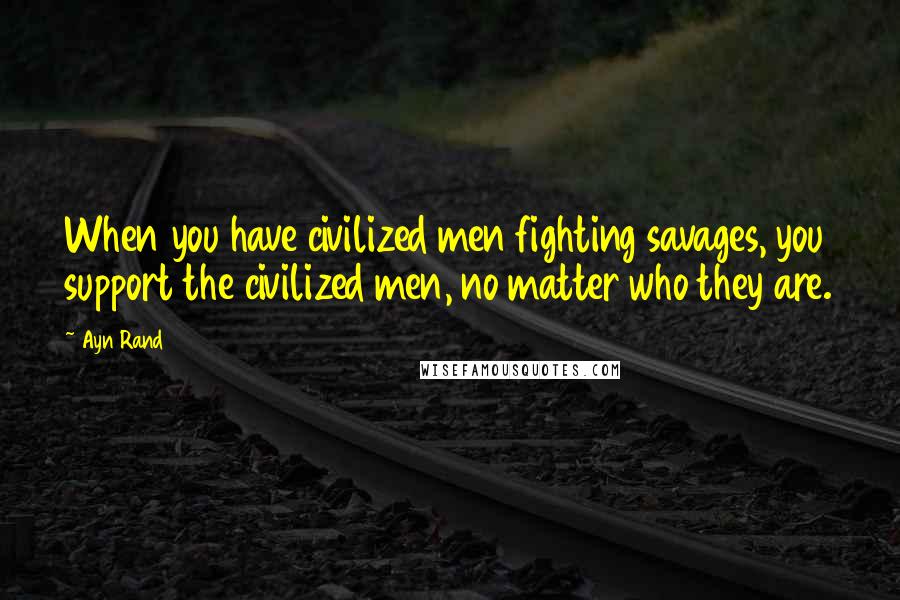 Ayn Rand Quotes: When you have civilized men fighting savages, you support the civilized men, no matter who they are.