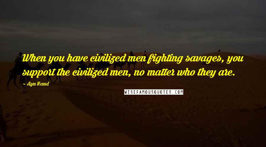 Ayn Rand Quotes: When you have civilized men fighting savages, you support the civilized men, no matter who they are.