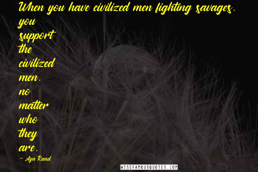 Ayn Rand Quotes: When you have civilized men fighting savages, you support the civilized men, no matter who they are.