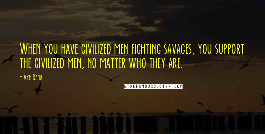 Ayn Rand Quotes: When you have civilized men fighting savages, you support the civilized men, no matter who they are.