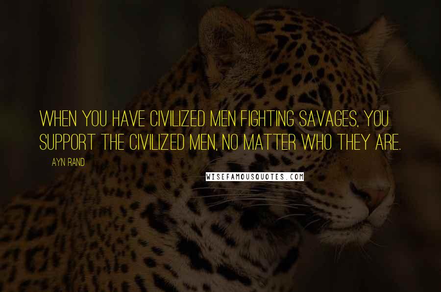 Ayn Rand Quotes: When you have civilized men fighting savages, you support the civilized men, no matter who they are.