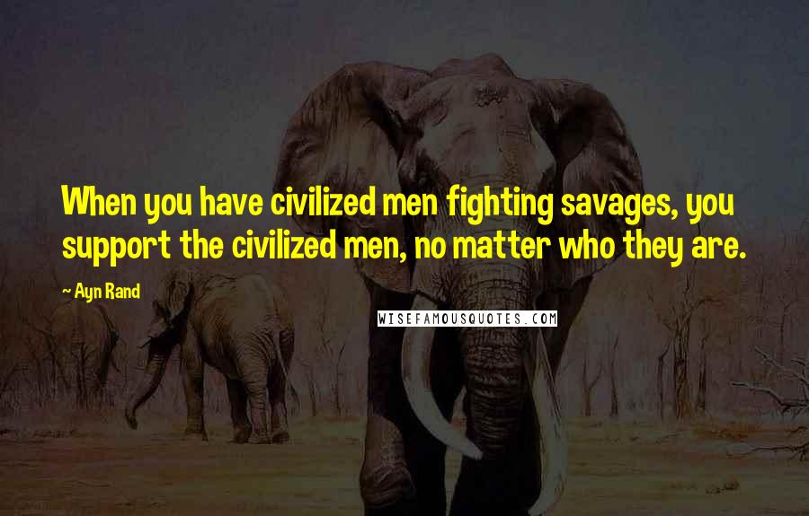 Ayn Rand Quotes: When you have civilized men fighting savages, you support the civilized men, no matter who they are.