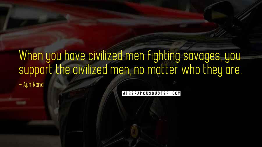 Ayn Rand Quotes: When you have civilized men fighting savages, you support the civilized men, no matter who they are.