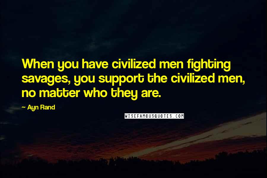 Ayn Rand Quotes: When you have civilized men fighting savages, you support the civilized men, no matter who they are.
