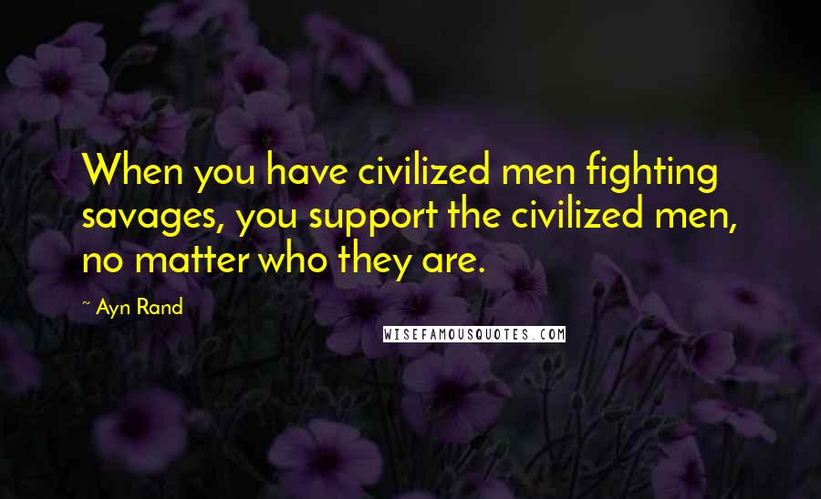 Ayn Rand Quotes: When you have civilized men fighting savages, you support the civilized men, no matter who they are.