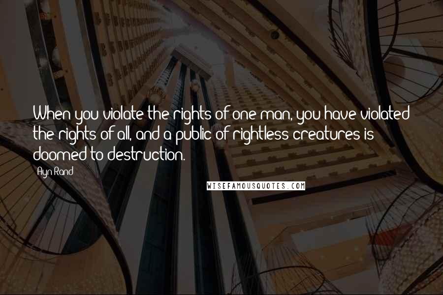 Ayn Rand Quotes: When you violate the rights of one man, you have violated the rights of all, and a public of rightless creatures is doomed to destruction.