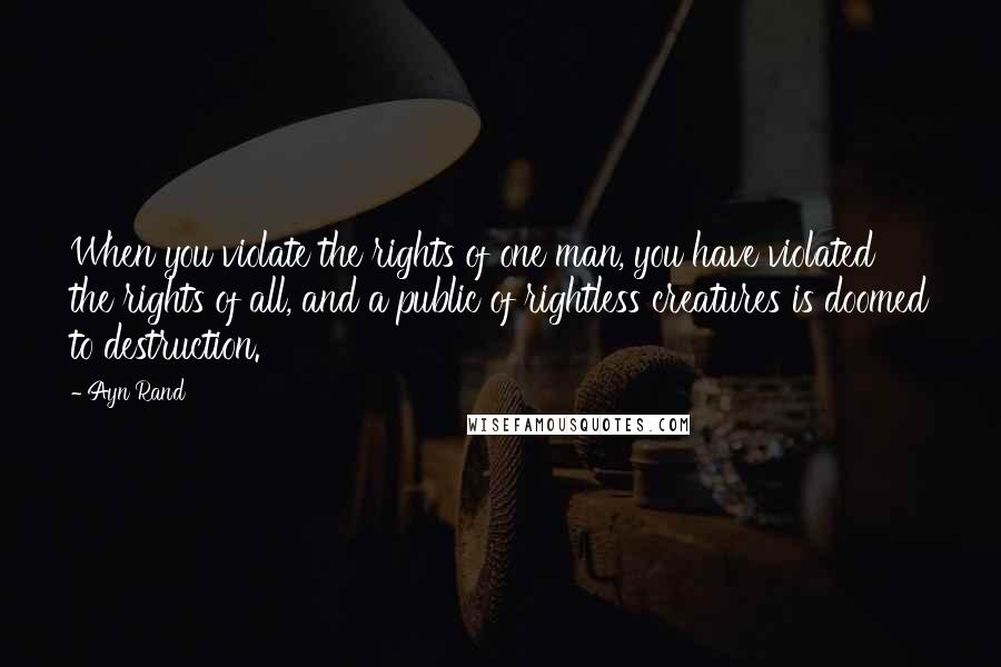 Ayn Rand Quotes: When you violate the rights of one man, you have violated the rights of all, and a public of rightless creatures is doomed to destruction.