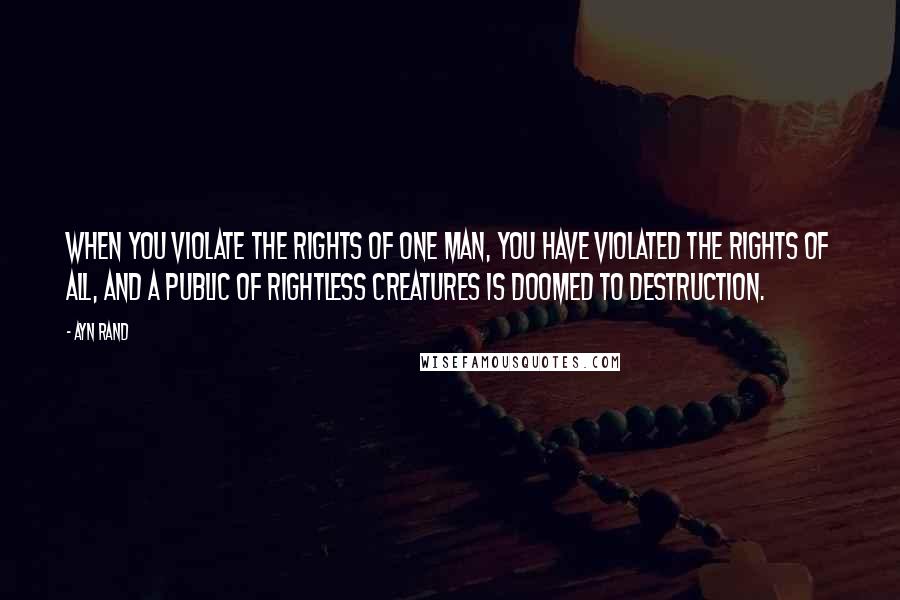 Ayn Rand Quotes: When you violate the rights of one man, you have violated the rights of all, and a public of rightless creatures is doomed to destruction.