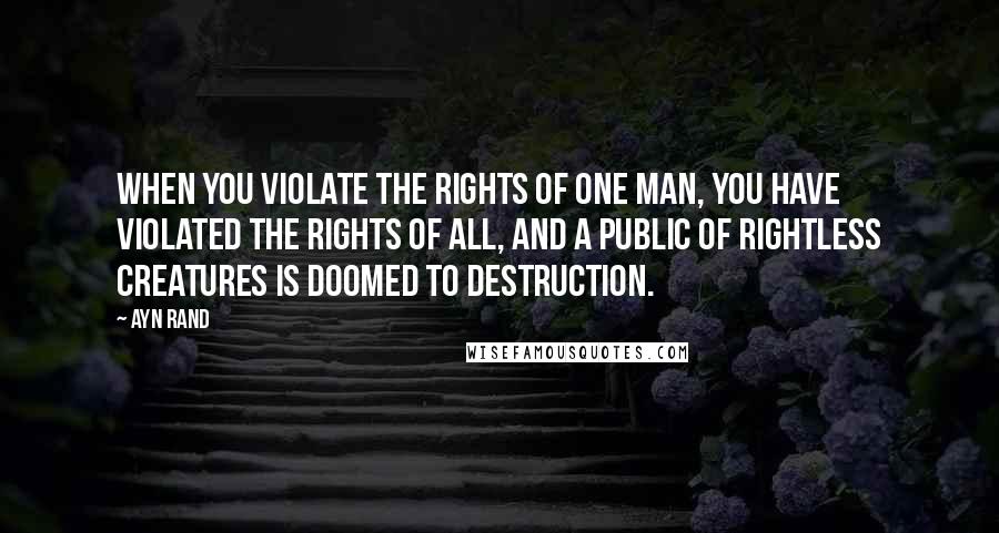 Ayn Rand Quotes: When you violate the rights of one man, you have violated the rights of all, and a public of rightless creatures is doomed to destruction.