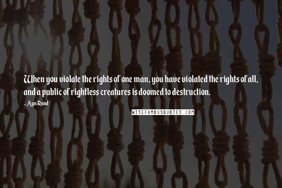 Ayn Rand Quotes: When you violate the rights of one man, you have violated the rights of all, and a public of rightless creatures is doomed to destruction.