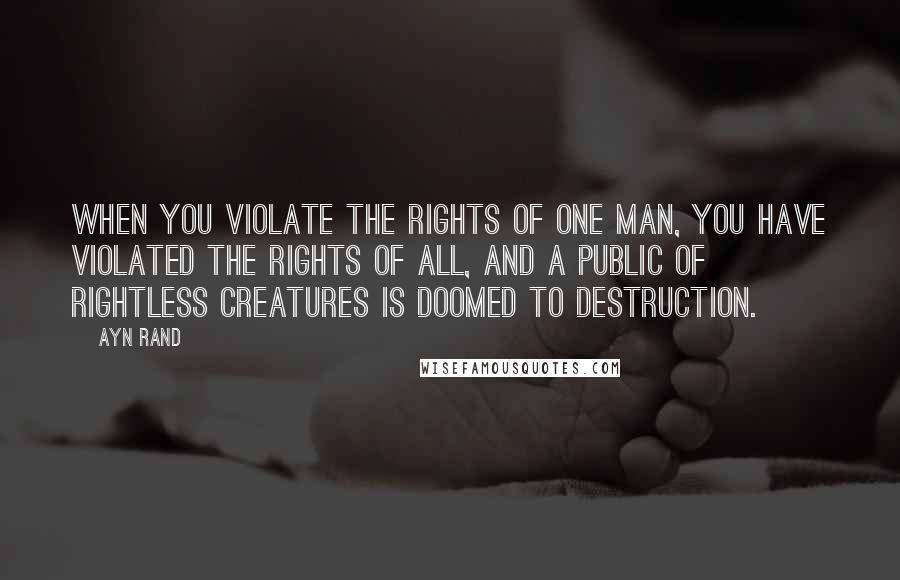 Ayn Rand Quotes: When you violate the rights of one man, you have violated the rights of all, and a public of rightless creatures is doomed to destruction.