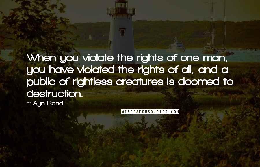 Ayn Rand Quotes: When you violate the rights of one man, you have violated the rights of all, and a public of rightless creatures is doomed to destruction.