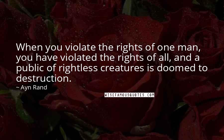 Ayn Rand Quotes: When you violate the rights of one man, you have violated the rights of all, and a public of rightless creatures is doomed to destruction.