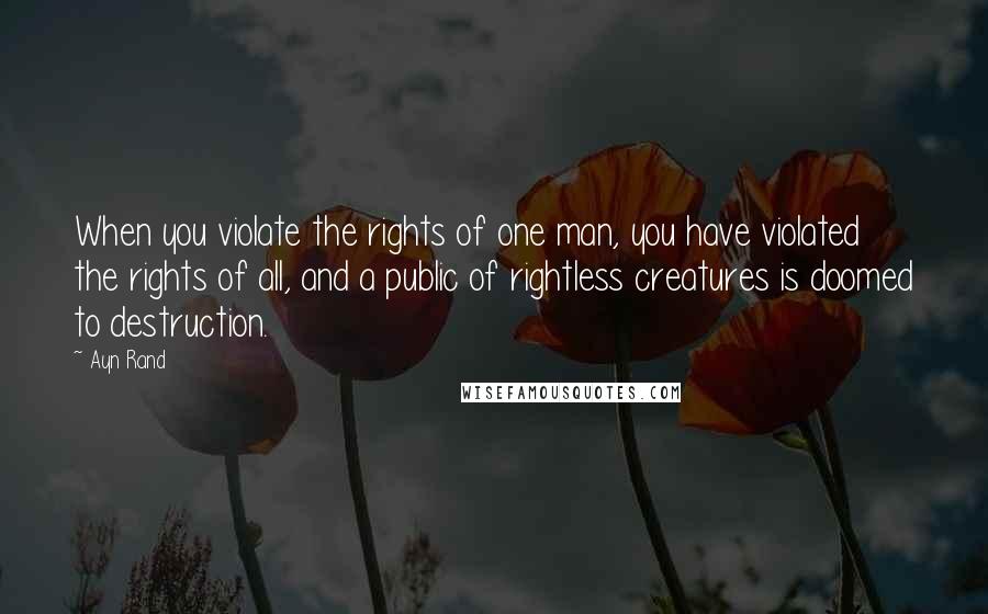 Ayn Rand Quotes: When you violate the rights of one man, you have violated the rights of all, and a public of rightless creatures is doomed to destruction.