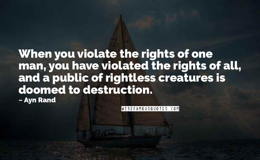 Ayn Rand Quotes: When you violate the rights of one man, you have violated the rights of all, and a public of rightless creatures is doomed to destruction.