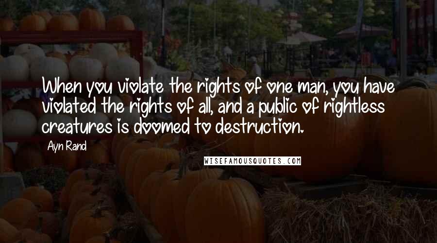 Ayn Rand Quotes: When you violate the rights of one man, you have violated the rights of all, and a public of rightless creatures is doomed to destruction.