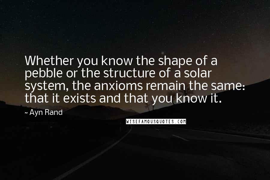 Ayn Rand Quotes: Whether you know the shape of a pebble or the structure of a solar system, the anxioms remain the same: that it exists and that you know it.