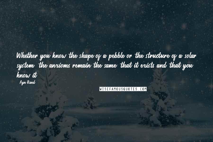 Ayn Rand Quotes: Whether you know the shape of a pebble or the structure of a solar system, the anxioms remain the same: that it exists and that you know it.