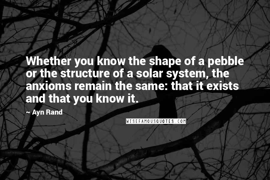 Ayn Rand Quotes: Whether you know the shape of a pebble or the structure of a solar system, the anxioms remain the same: that it exists and that you know it.