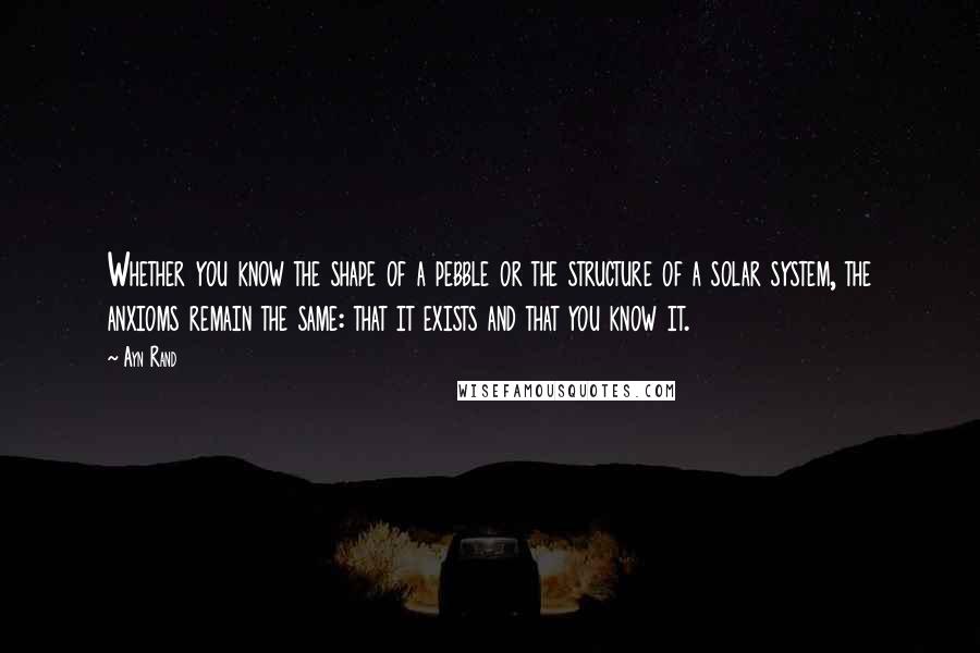 Ayn Rand Quotes: Whether you know the shape of a pebble or the structure of a solar system, the anxioms remain the same: that it exists and that you know it.