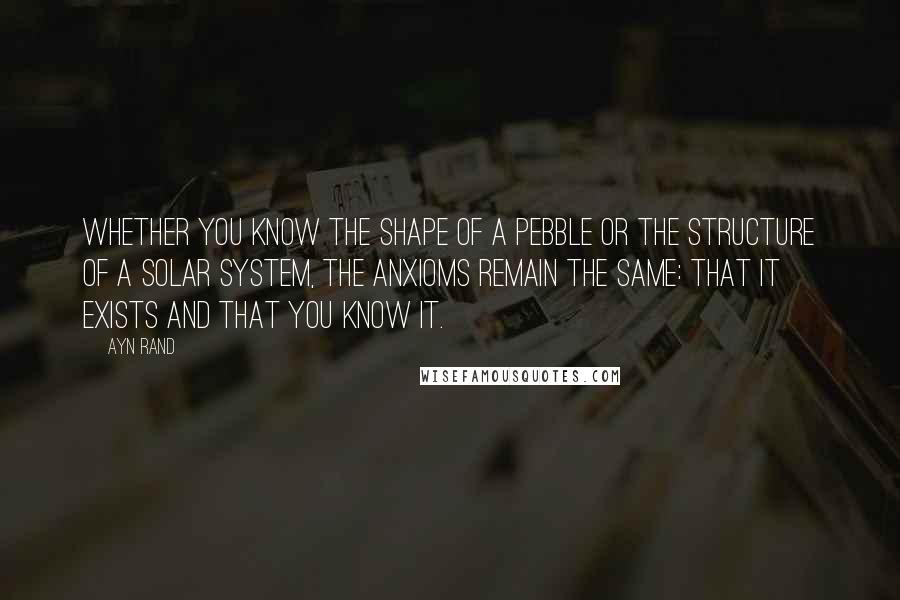 Ayn Rand Quotes: Whether you know the shape of a pebble or the structure of a solar system, the anxioms remain the same: that it exists and that you know it.