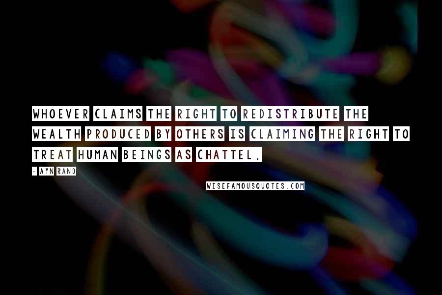 Ayn Rand Quotes: Whoever claims the right to redistribute the wealth produced by others is claiming the right to treat human beings as chattel.