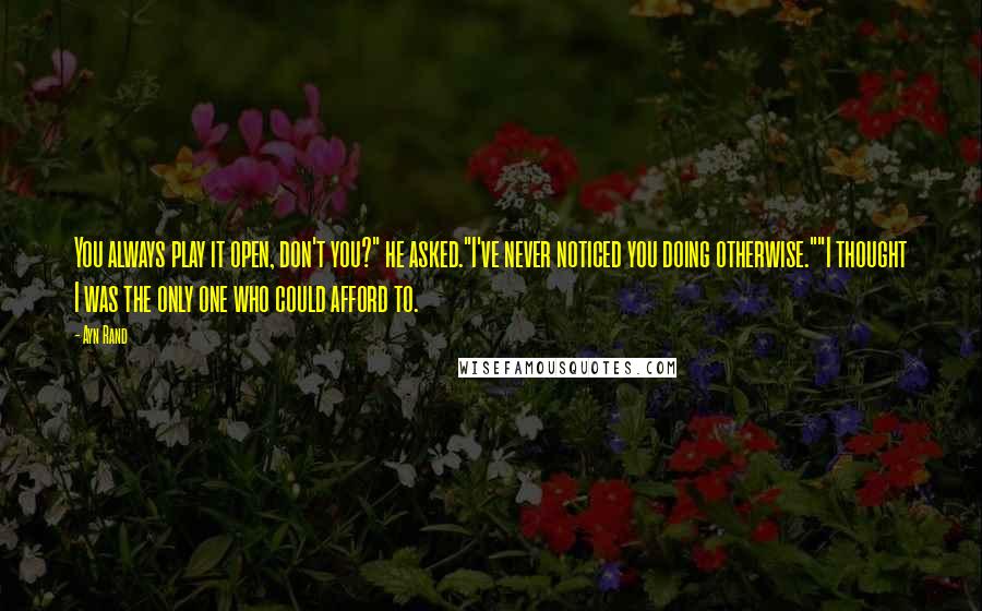 Ayn Rand Quotes: You always play it open, don't you?" he asked."I've never noticed you doing otherwise.""I thought I was the only one who could afford to.