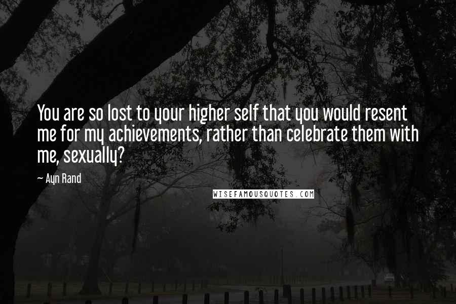 Ayn Rand Quotes: You are so lost to your higher self that you would resent me for my achievements, rather than celebrate them with me, sexually?