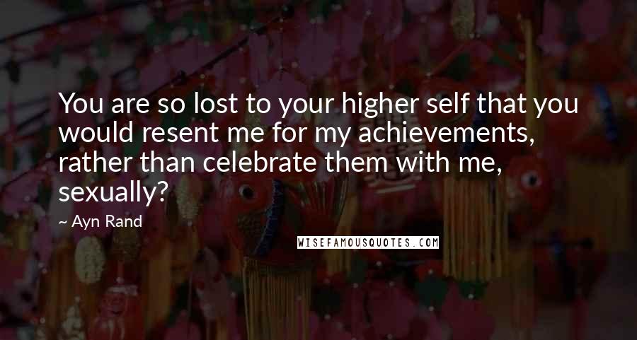 Ayn Rand Quotes: You are so lost to your higher self that you would resent me for my achievements, rather than celebrate them with me, sexually?