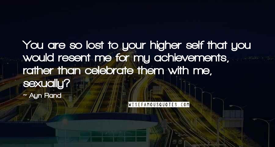 Ayn Rand Quotes: You are so lost to your higher self that you would resent me for my achievements, rather than celebrate them with me, sexually?