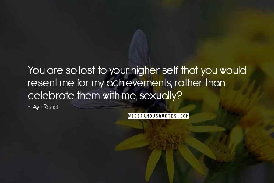 Ayn Rand Quotes: You are so lost to your higher self that you would resent me for my achievements, rather than celebrate them with me, sexually?