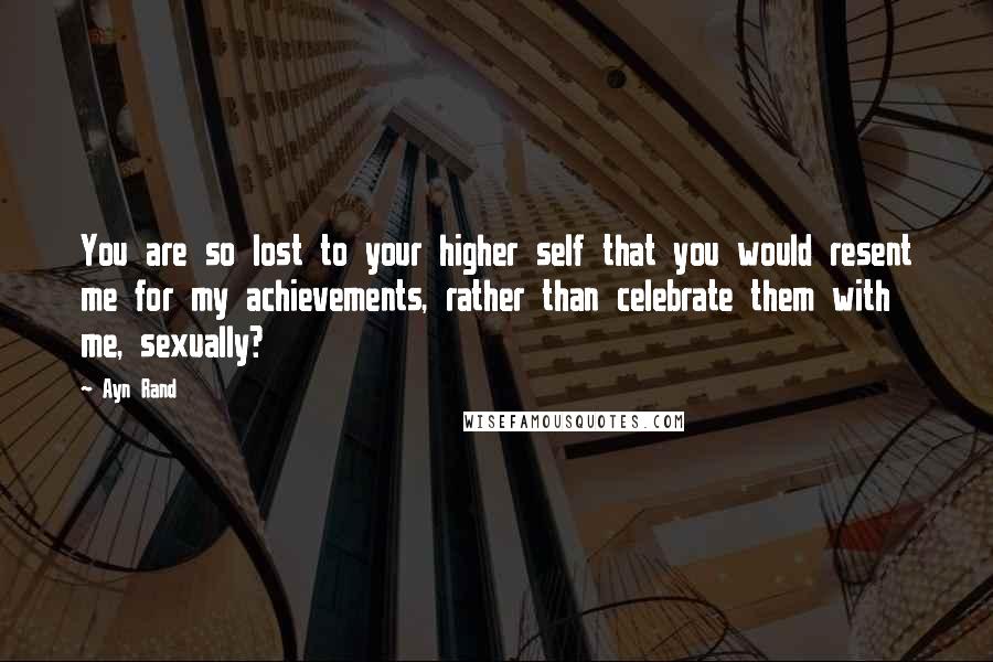 Ayn Rand Quotes: You are so lost to your higher self that you would resent me for my achievements, rather than celebrate them with me, sexually?