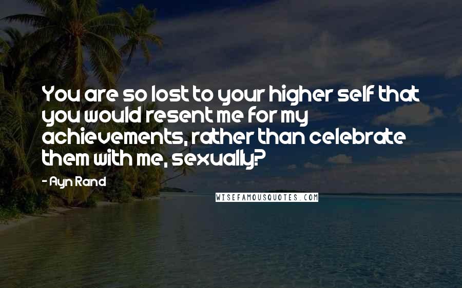 Ayn Rand Quotes: You are so lost to your higher self that you would resent me for my achievements, rather than celebrate them with me, sexually?