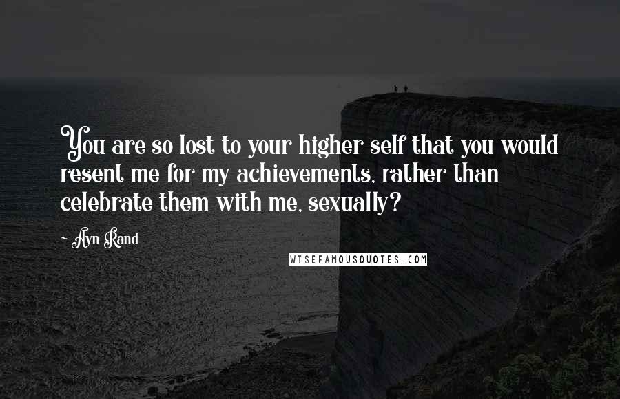 Ayn Rand Quotes: You are so lost to your higher self that you would resent me for my achievements, rather than celebrate them with me, sexually?