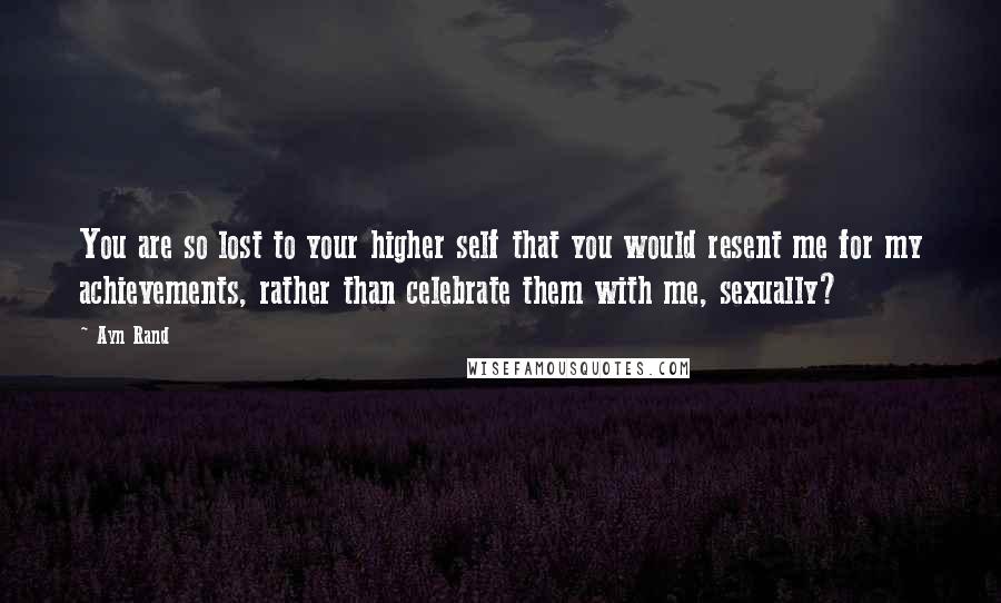 Ayn Rand Quotes: You are so lost to your higher self that you would resent me for my achievements, rather than celebrate them with me, sexually?