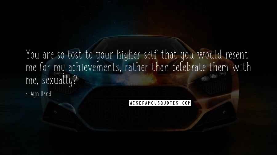 Ayn Rand Quotes: You are so lost to your higher self that you would resent me for my achievements, rather than celebrate them with me, sexually?