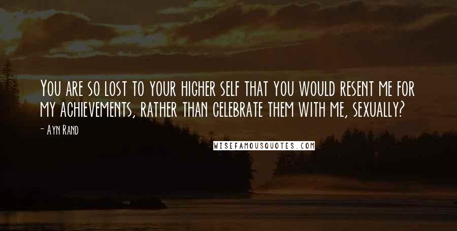 Ayn Rand Quotes: You are so lost to your higher self that you would resent me for my achievements, rather than celebrate them with me, sexually?