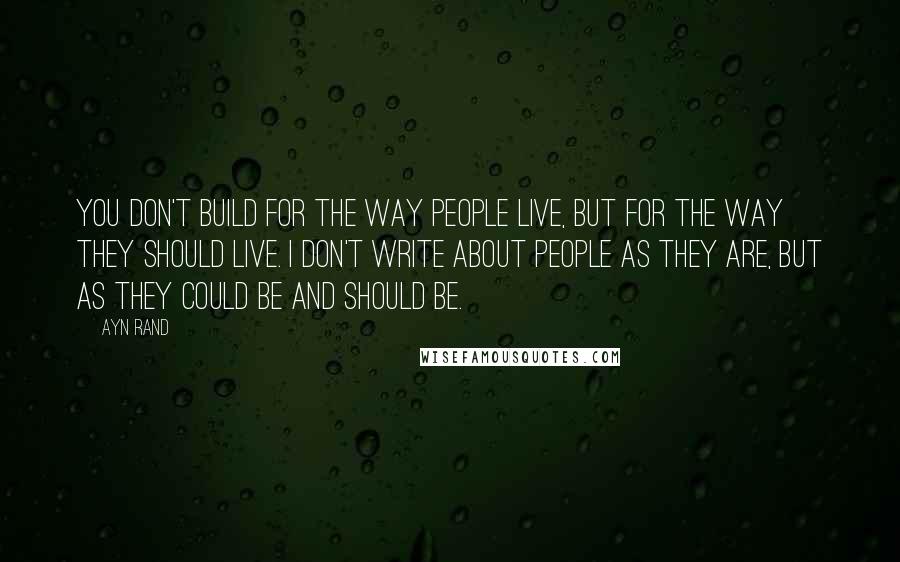 Ayn Rand Quotes: You don't build for the way people live, but for the way they should live. I don't write about people as they are, but as they could be and should be.