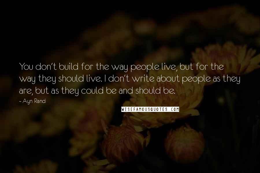 Ayn Rand Quotes: You don't build for the way people live, but for the way they should live. I don't write about people as they are, but as they could be and should be.