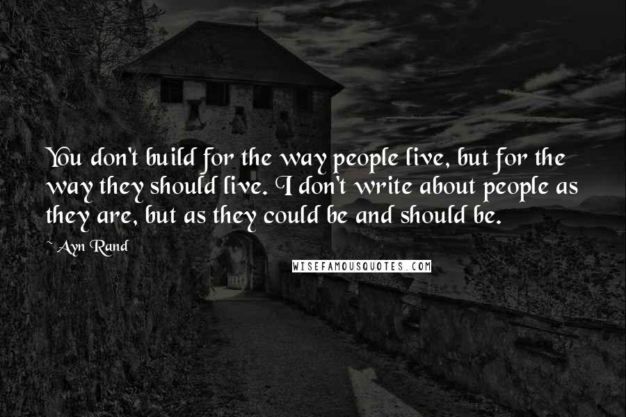 Ayn Rand Quotes: You don't build for the way people live, but for the way they should live. I don't write about people as they are, but as they could be and should be.