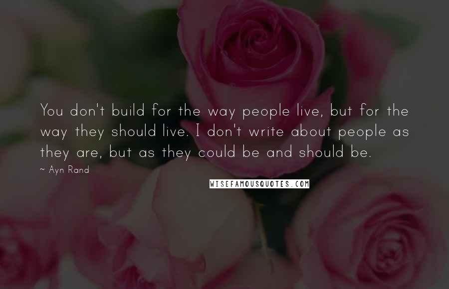 Ayn Rand Quotes: You don't build for the way people live, but for the way they should live. I don't write about people as they are, but as they could be and should be.