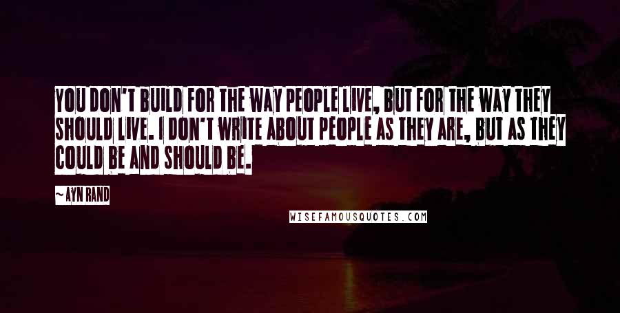 Ayn Rand Quotes: You don't build for the way people live, but for the way they should live. I don't write about people as they are, but as they could be and should be.