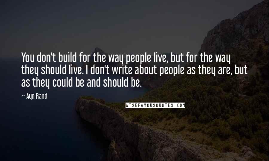 Ayn Rand Quotes: You don't build for the way people live, but for the way they should live. I don't write about people as they are, but as they could be and should be.