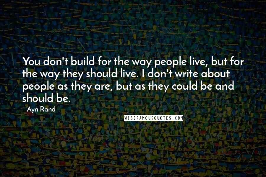 Ayn Rand Quotes: You don't build for the way people live, but for the way they should live. I don't write about people as they are, but as they could be and should be.