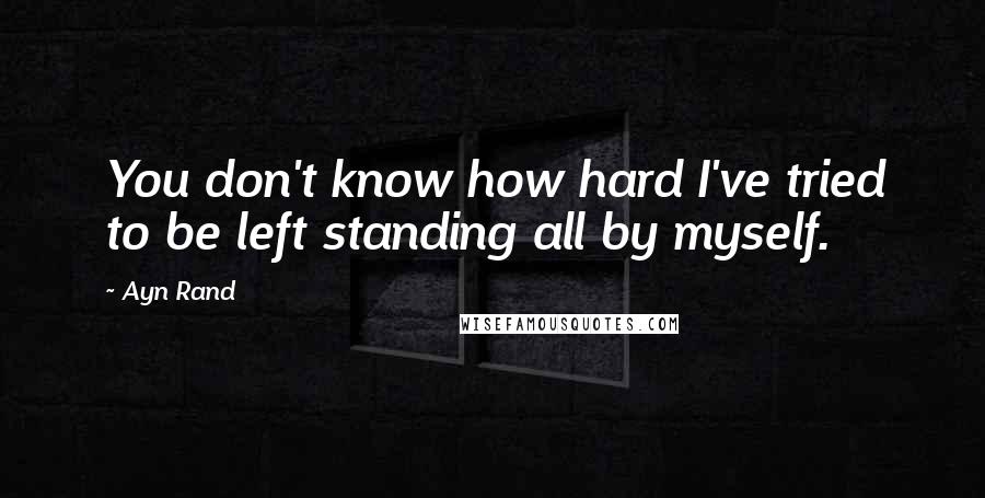 Ayn Rand Quotes: You don't know how hard I've tried to be left standing all by myself.