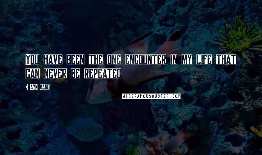 Ayn Rand Quotes: You have been the one encounter in my life that can never be repeated