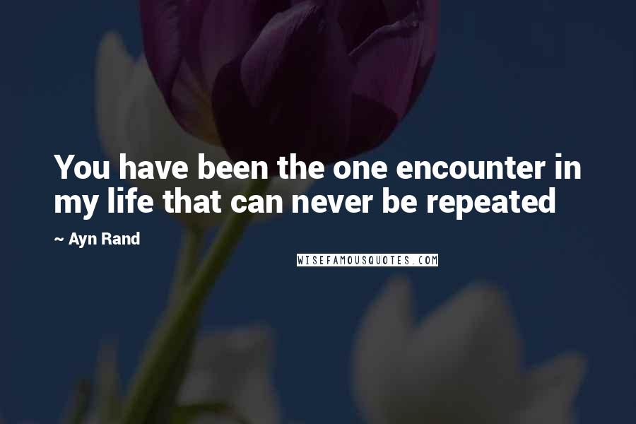 Ayn Rand Quotes: You have been the one encounter in my life that can never be repeated