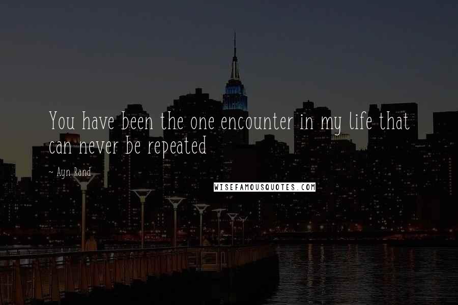 Ayn Rand Quotes: You have been the one encounter in my life that can never be repeated